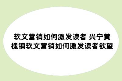 软文营销如何激发读者 兴宁黄槐镇软文营销如何激发读者欲望